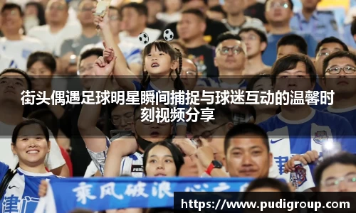 街头偶遇足球明星瞬间捕捉与球迷互动的温馨时刻视频分享
