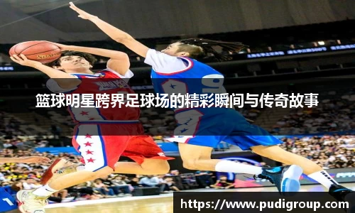 篮球明星跨界足球场的精彩瞬间与传奇故事
