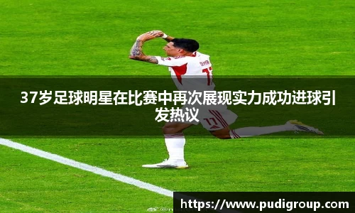 37岁足球明星在比赛中再次展现实力成功进球引发热议