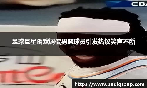 足球巨星幽默调侃男篮球员引发热议笑声不断