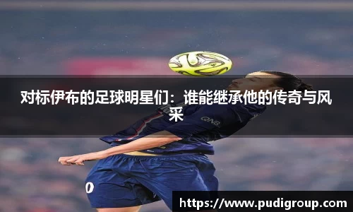 对标伊布的足球明星们：谁能继承他的传奇与风采